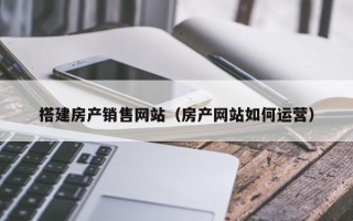 南平搭建房产销售网站（房产网站如何运营）