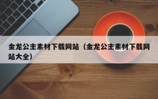 南平金龙公主素材下载网站（金龙公主素材下载网站大全）