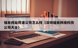南平福田网站搭建公司怎么样（深圳福田网络科技公司大全）