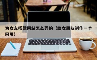 南平为女友搭建网站怎么弄的（给女朋友制作一个网页）