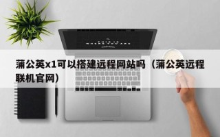 南平蒲公英x1可以搭建远程网站吗（蒲公英远程联机官网）