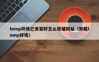 南平lnmp环境已安装好怎么搭建网站（卸载lnmp环境）