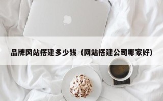 南平品牌网站搭建多少钱（网站搭建公司哪家好）
